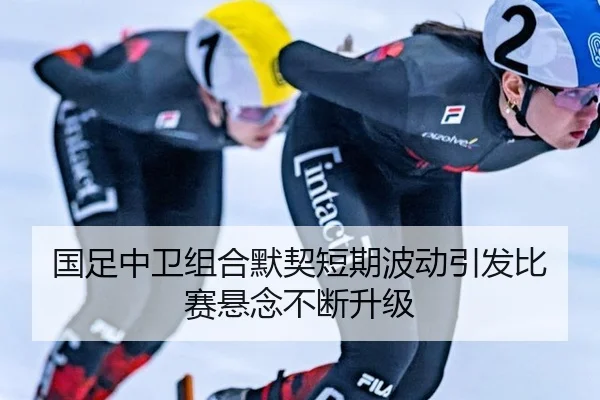 国足中卫组合默契短期波动引发比赛悬念不断升级